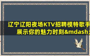 辽宁辽阳夜场KTV招聘模特歌手展示你的魅力时刻—辽宁辽阳夜场模特招聘找工作就要找勤少团队